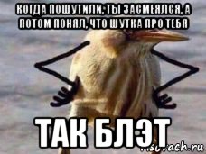 когда пошутили, ты засмеялся, а потом понял, что шутка про тебя так блэт