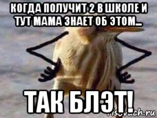 когда получит 2 в школе и тут мама знает об этом... так блэт!