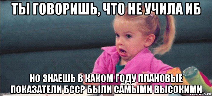 ты говоришь, что не учила иб но знаешь в каком году плановые показатели бсср были самыми высокими, Мем  Ты говоришь (девочка возмущается)