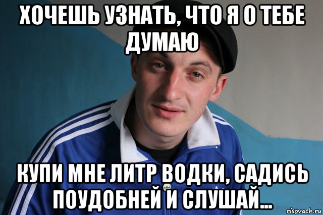 хочешь узнать, что я о тебе думаю купи мне литр водки, садись поудобней и слушай..., Мем Типичный гопник