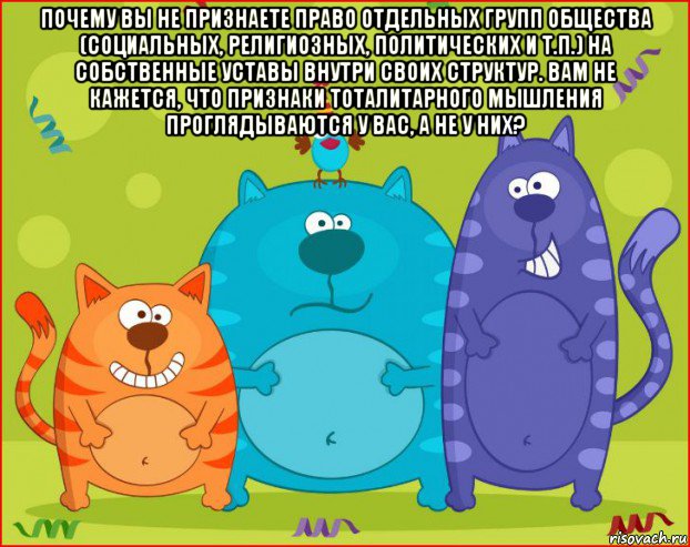 почему вы не признаете право отдельных групп общества (социальных, религиозных, политических и т.п.) на собственные уставы внутри своих структур. вам не кажется, что признаки тоталитарного мышления проглядываются у вас, а не у них? , Мем Три кота