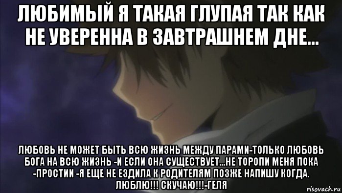 любимый я такая глупая так как не уверенна в завтрашнем дне... любовь не может быть всю жизнь между парами-только любовь бога на всю жизнь -и если она существует...не торопи меня пока -простии -я еще не ездила к родителям позже напишу когда. люблю!!! скучаю!!!-геля