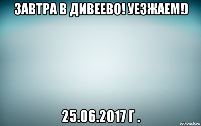 завтра в дивеево! уезжаем!) 25.06.2017 г ., Мем Завтра в Дивеево Уезжаем