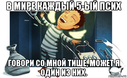 в мире каждый 5-ый псих говори со мной тише, может я один из них.