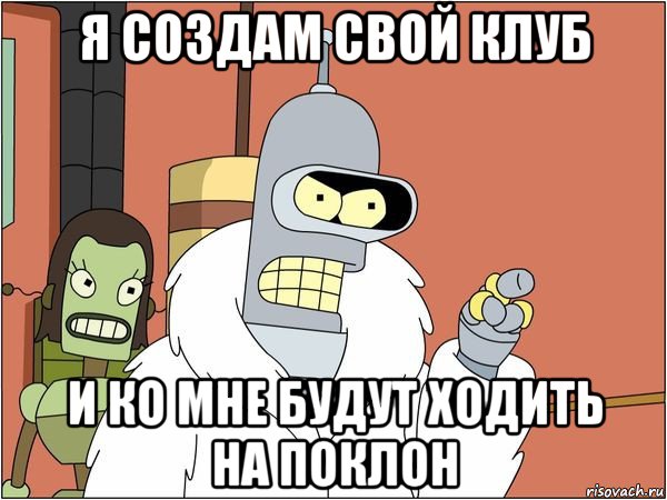 я создам свой клуб и ко мне будут ходить на поклон, Мем Бендер