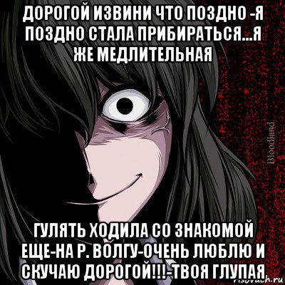 дорогой извини что поздно -я поздно стала прибираться...я же медлительная гулять ходила со знакомой еще-на р. волгу-очень люблю и скучаю дорогой!!!-твоя глупая, Мем bloodthirsty