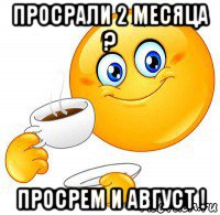 просрали 2 месяца ? просрем и август !
