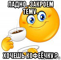 ладно , закроем тему . хочешь кофеёчку ?