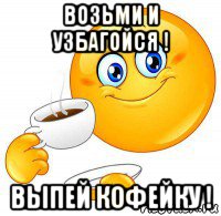 возьми и узбагойся ! выпей кофейку !