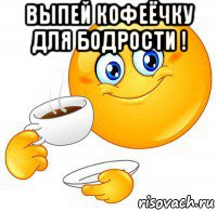 выпей кофеёчку для бодрости ! 