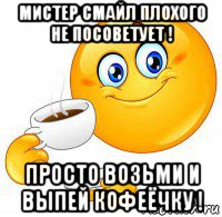 мистер смайл плохого не посоветует ! просто возьми и выпей кофеёчку !