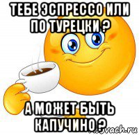 тебе эспрессо или по турецки ? а может быть капучино ?