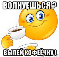волнуешься ? выпей кофеёчку !