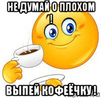 не думай о плохом ! выпей кофеёчку !