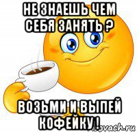 не знаешь чем себя занять ? возьми и выпей кофейку !