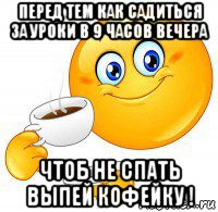 перед тем как садиться за уроки в 9 часов вечера чтоб не спать выпей кофейку !