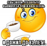а вы знали , что вольтер выпивал 50 чашек кофе в день ? и дожил до 83 лет !
