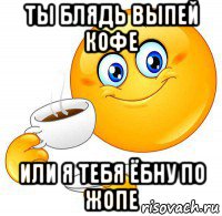 ты блядь выпей кофе или я тебя ёбну по жопе