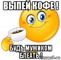 выпей кофе ! будь мужиком блеать !