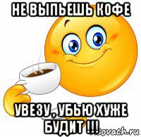 не выпьешь кофе увезу , убью хуже будит !!!