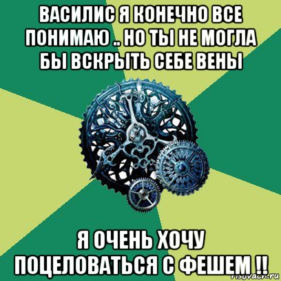 василис я конечно все понимаю .. но ты не могла бы вскрыть себе вены я очень хочу поцеловаться с фешем !!, Мем Часодеи