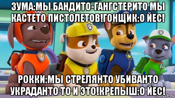 зума:мы бандито-гангстерито мы кастето пистолетов!гонщик:о йес! рокки:мы стрелянто убиванто украданто то и это!крепыш:о йес!