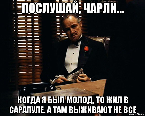 послушай, чарли... когда я был молод, то жил в сарапуле. а там выживают не все, Мем Дон Вито Корлеоне