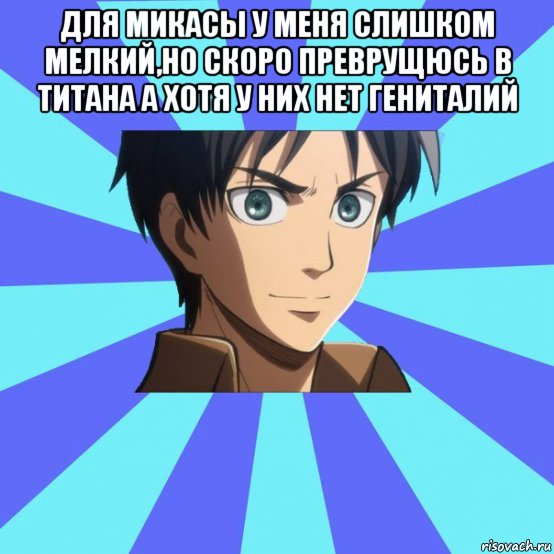 для микасы у меня слишком мелкий,но скоро преврущюсь в титана а хотя у них нет гениталий 