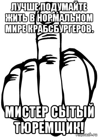 лучше подумайте жить в нормальном мире крабсбургеров. мистер сытый тюремщик!