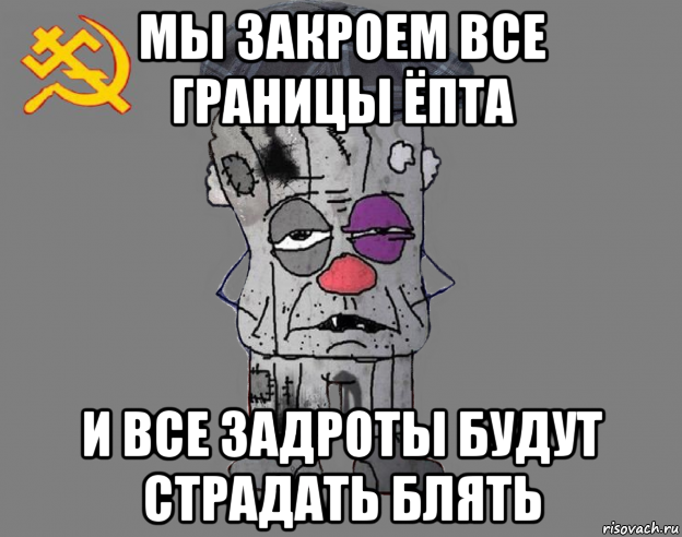 мы закроем все границы ёпта и все задроты будут страдать блять