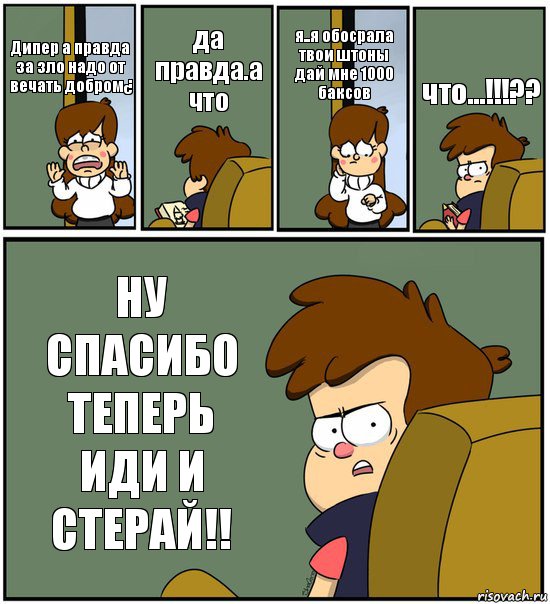 Дипер а правда за зло надо от
вечать добром¿ да правда.а что я..я обосрала твои штоны дай мне 1000
баксов что...!!!?? НУ СПАСИБО ТЕПЕРЬ ИДИ И
СТЕРАЙ!!, Комикс   гравити фолз