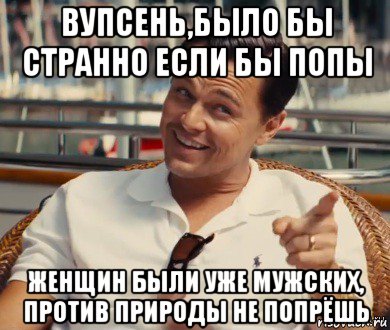 вупсень,было бы странно если бы попы женщин были уже мужских, против природы не попрёшь, Мем Хитрый Гэтсби