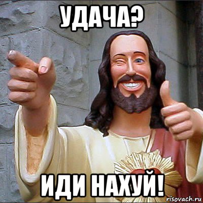 удача? иди нахуй!