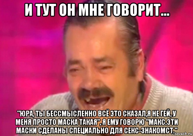 и тут он мне говорит... "юра, ты бессмысленно всё это сказал,я не гей, у меня просто маска такая", я ему говорю "макс.эти маски сделаны специально для секс-знакомст."