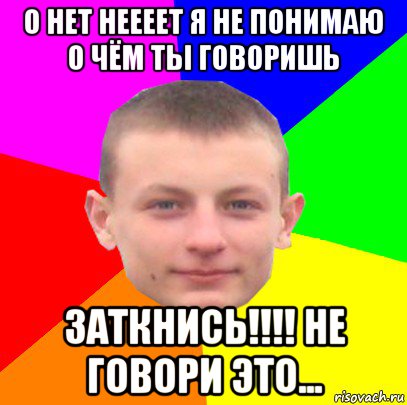 о нет неееет я не понимаю о чём ты говоришь заткнись!!!! не говори это...