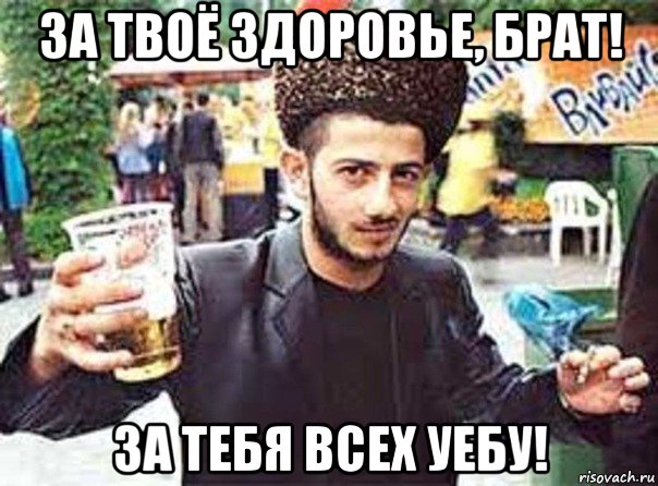 за твоё здоровье, брат! за тебя всех уебу!