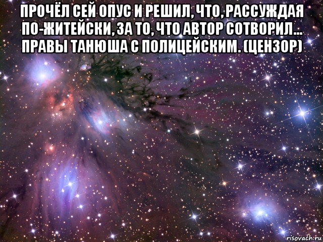 прочёл сей опус и решил, что, рассуждая по-житейски, за то, что автор сотворил... правы танюша с полицейским. (цензор) , Мем Космос