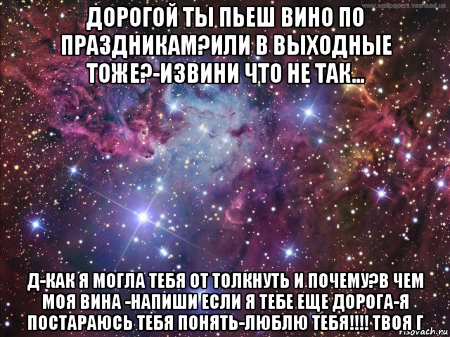 дорогой ты пьеш вино по праздникам?или в выходные тоже?-извини что не так... д-как я могла тебя от толкнуть и почему?в чем моя вина -напиши если я тебе еще дорога-я постараюсь тебя понять-люблю тебя!!!! твоя г, Мем космос