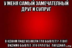у меня самый замечателный друг и супруг в одном лице!неужели так бывает!?-а вот видимо бывает-это счастье -ангедина