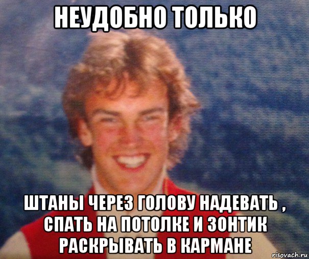 неудобно только штаны через голову надевать , спать на потолке и зонтик раскрывать в кармане