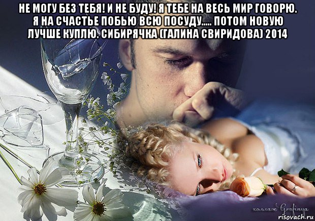не могу без тебя! и не буду! я тебе на весь мир говорю. я на счастье побью всю посуду..... потом новую лучше куплю. сибирячка (галина свиридова) 2014 , Мем Любовь