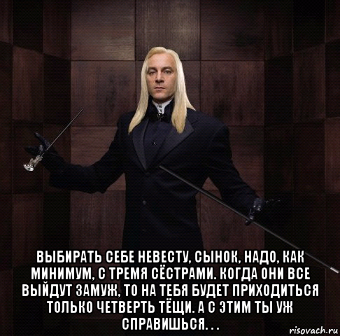  выбирать себе невесту, сынок, надо, как минимум, с тремя сёстрами. когда они все выйдут замуж, то на тебя будет приходиться только четверть тёщи. а с этим ты уж справишься. . .