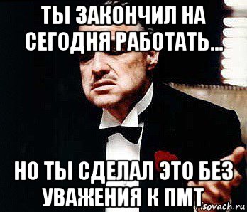 ты закончил на сегодня работать... но ты сделал это без уважения к пмт