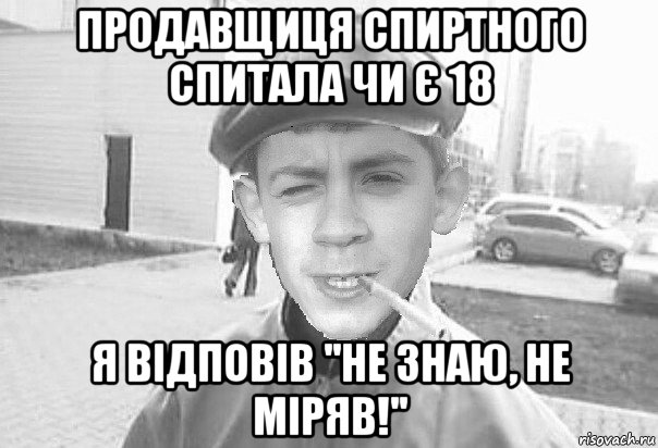 продавщиця спиртного спитала чи є 18 я відповів ''не знаю, не міряв!''
