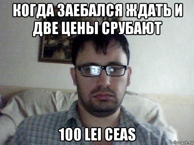 когда заебался ждать и две цены срубают 100 lei ceas