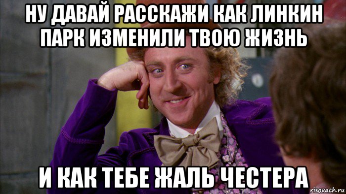 ну давай расскажи как линкин парк изменили твою жизнь и как тебе жаль честера