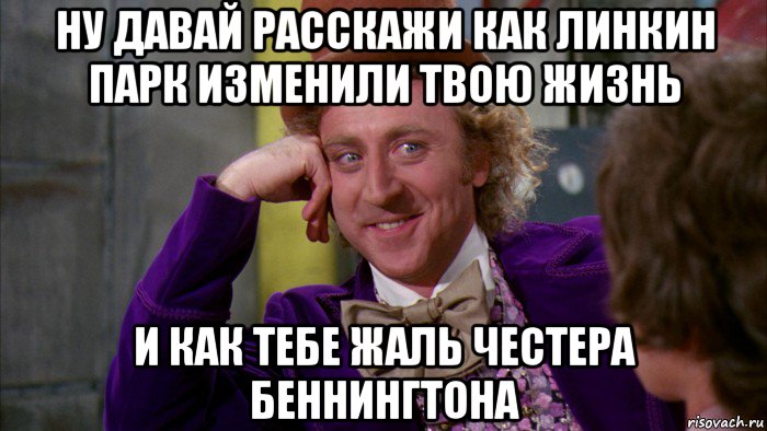 ну давай расскажи как линкин парк изменили твою жизнь и как тебе жаль честера беннингтона