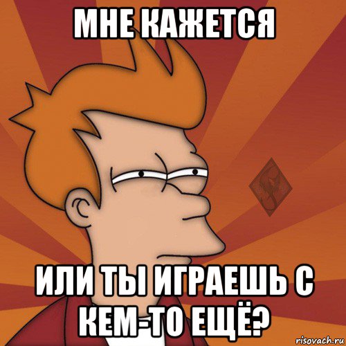 мне кажется или ты играешь с кем-то ещё?