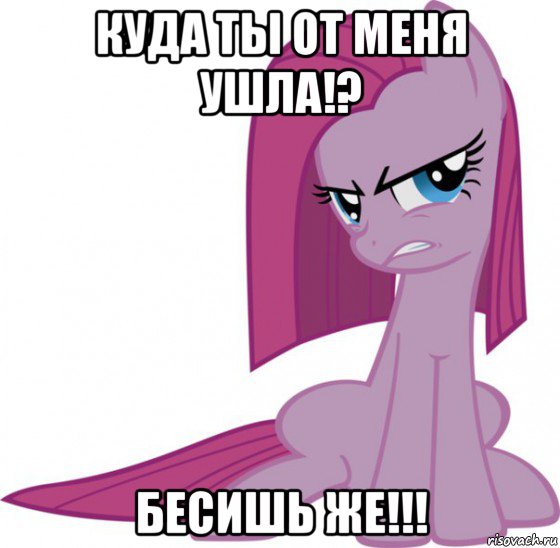 куда ты от меня ушла!? бесишь же!!!