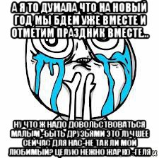 а я то думала что на новый год мы бдем уже вместе и отметим праздник вместе... ну что ж надо довольствоваться малым -быть друзьями это лучшее сейчас для нас-не так ли мой любимый? целую нежно жарко -геля
